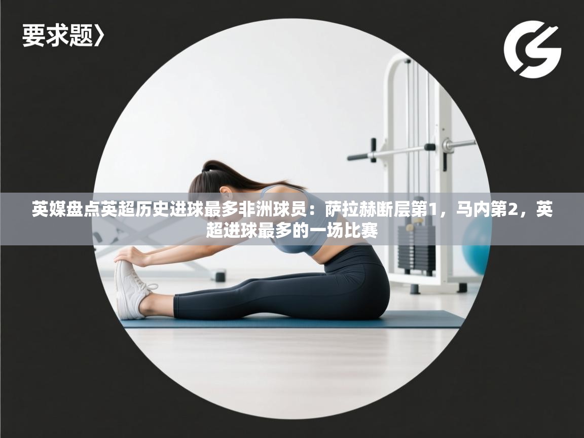 英媒盘点英超历史进球最多非洲球员：萨拉赫断层第1，马内第2，英超进球最多的一场比赛